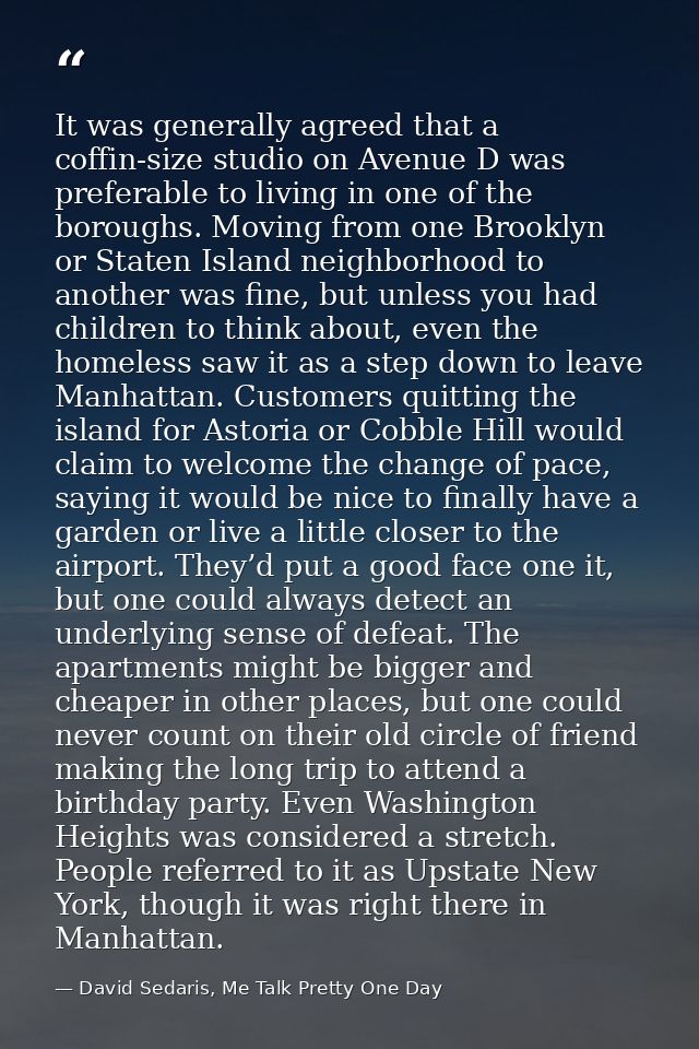 It was generally agreed that a coffin-size studio on Avenue D was preferable to living in one of the boroughs. Moving fr — David Sedaris, Me Talk Pretty One Day