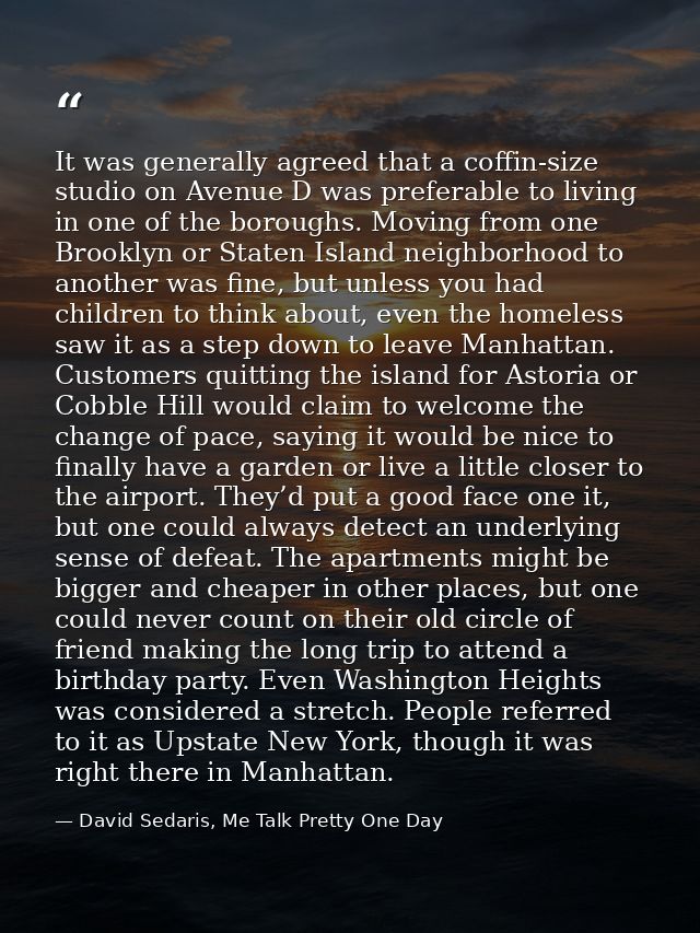 It was generally agreed that a coffin-size studio on Avenue D was preferable to living in one of the boroughs. Moving fr — David Sedaris, Me Talk Pretty One Day