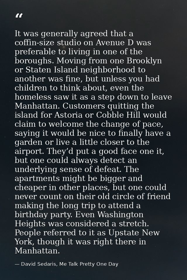 It was generally agreed that a coffin-size studio on Avenue D was preferable to living in one of the boroughs. Moving fr — David Sedaris, Me Talk Pretty One Day