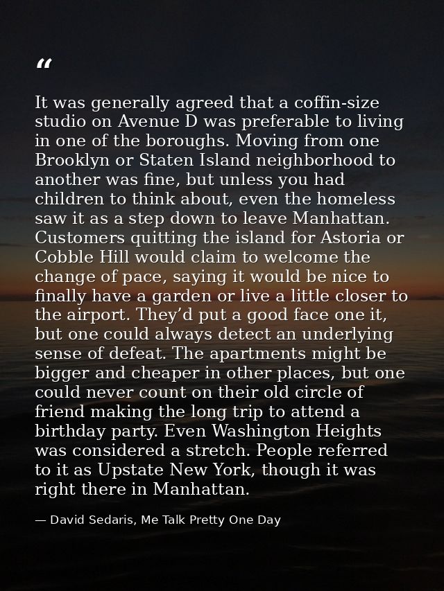 It was generally agreed that a coffin-size studio on Avenue D was preferable to living in one of the boroughs. Moving fr — David Sedaris, Me Talk Pretty One Day