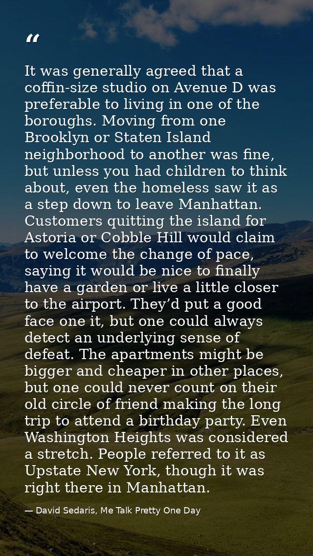 It was generally agreed that a coffin-size studio on Avenue D was preferable to living in one of the boroughs. Moving fr — David Sedaris, Me Talk Pretty One Day