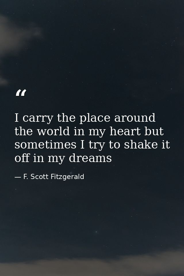 I carry the place around the world in my heart but sometimes I try to shake it off in my dreams — F. Scott Fitzgerald