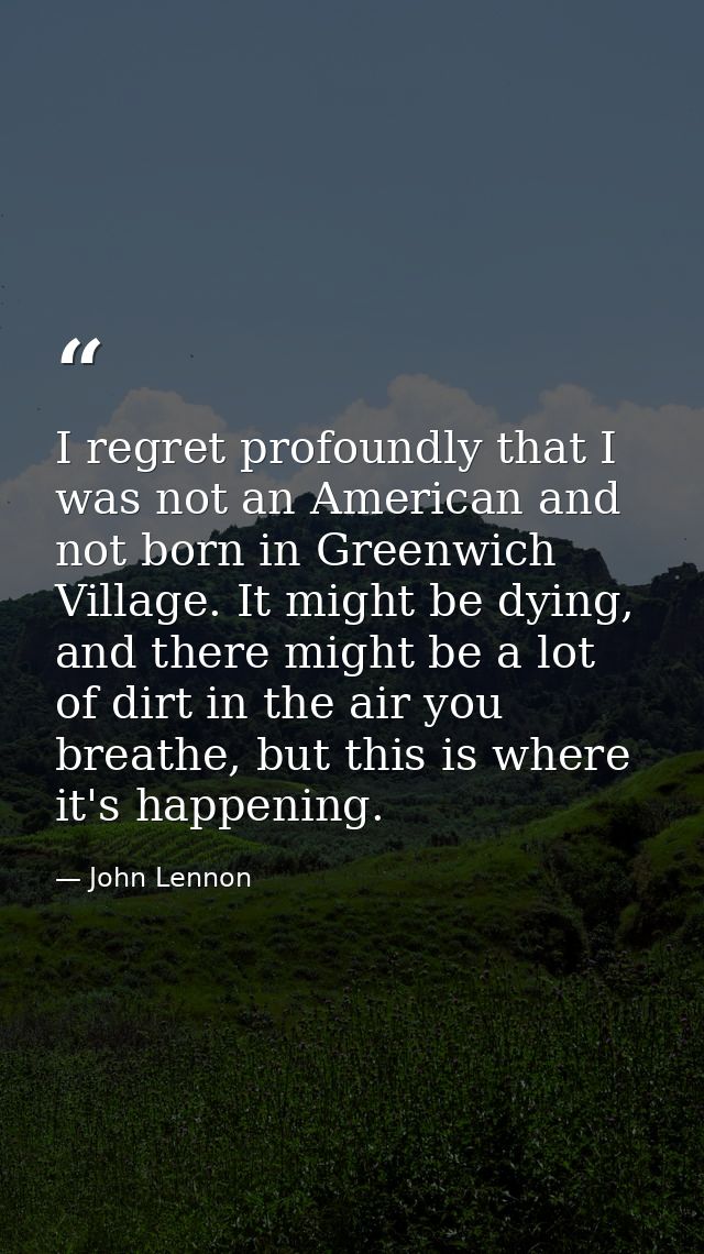 I regret profoundly that I was not an American and not born in Greenwich Village. It might be dying, and there might be  — John Lennon