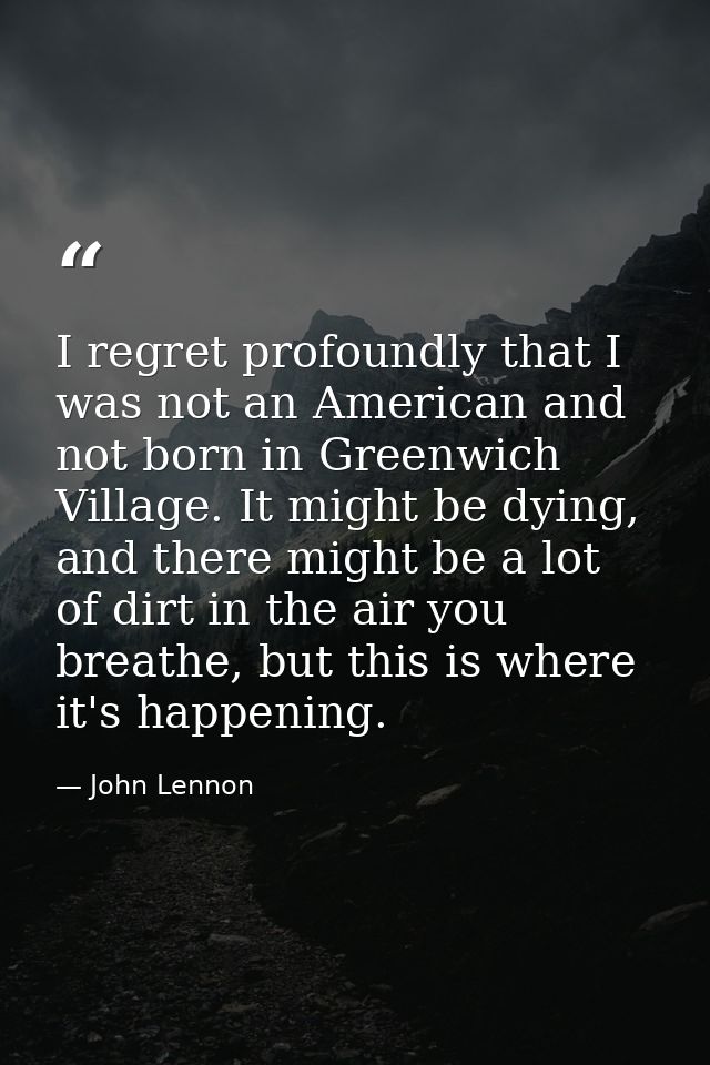 I regret profoundly that I was not an American and not born in Greenwich Village. It might be dying, and there might be  — John Lennon