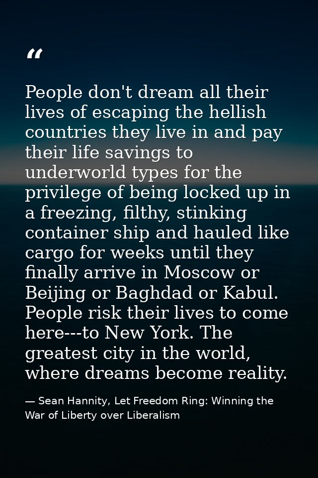 People don't dream all their lives of escaping the hellish countries they live in and pay their life savings to underwor — Sean Hannity, Let Freedom Ring: Winning the War of Liberty over Liberalism