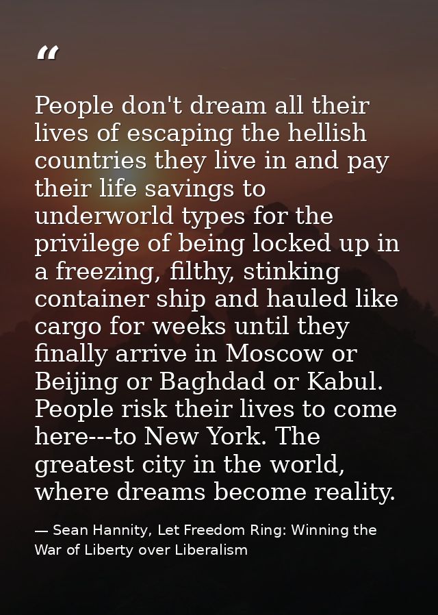 People don't dream all their lives of escaping the hellish countries they live in and pay their life savings to underwor — Sean Hannity, Let Freedom Ring: Winning the War of Liberty over Liberalism