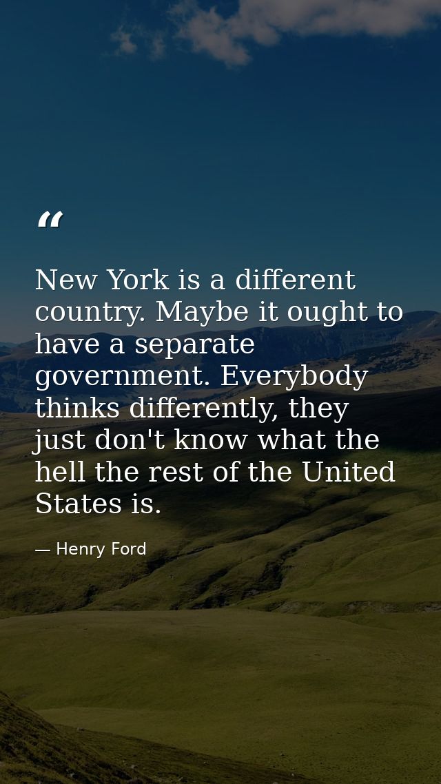 New York is a different country. Maybe it ought to have a separate government. Everybody thinks differently, they just d — Henry Ford
