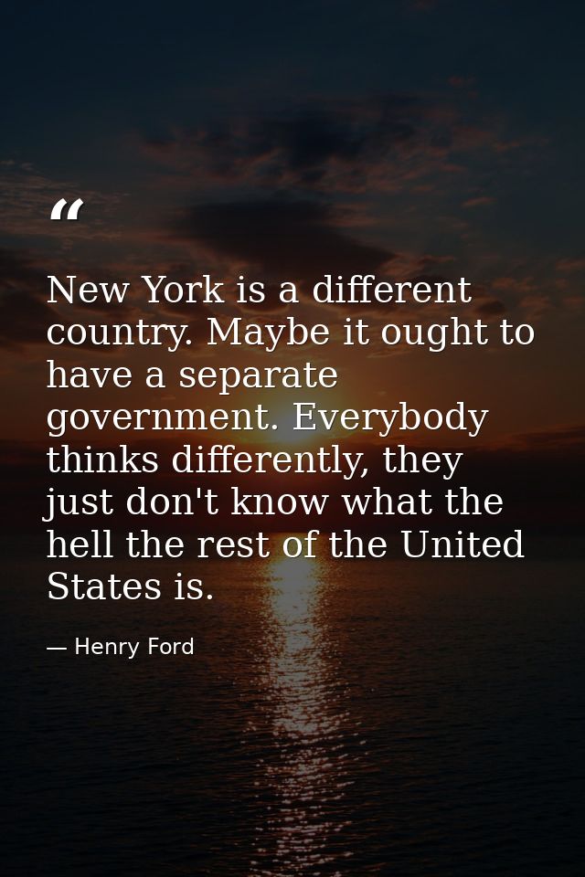 New York is a different country. Maybe it ought to have a separate government. Everybody thinks differently, they just d — Henry Ford