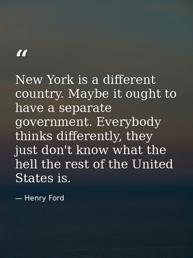 New York is a different country. Maybe it ought to have a separate government. Everybody thinks differently, they just d — Henry Ford