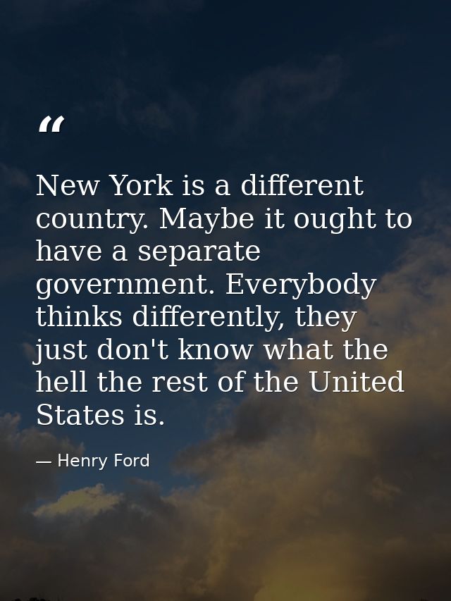 New York is a different country. Maybe it ought to have a separate government. Everybody thinks differently, they just d — Henry Ford