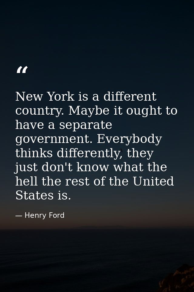 New York is a different country. Maybe it ought to have a separate government. Everybody thinks differently, they just d — Henry Ford
