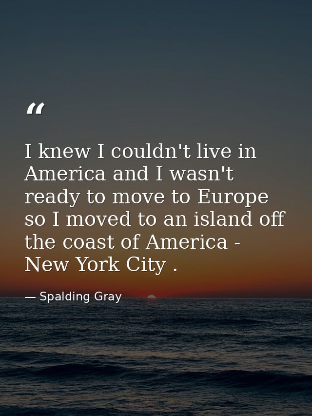 I knew I couldn't live in America and I wasn't ready to move to Europe so I moved to an island off the coast of America  — Spalding Gray