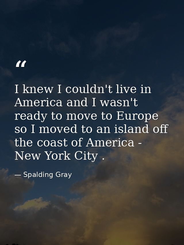 I knew I couldn't live in America and I wasn't ready to move to Europe so I moved to an island off the coast of America  — Spalding Gray