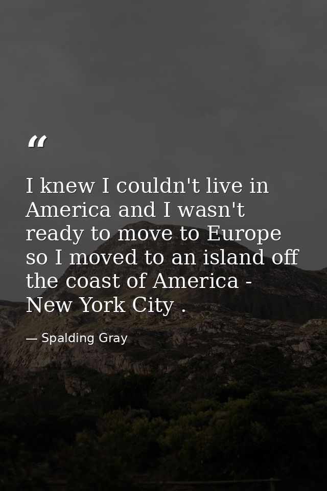 I knew I couldn't live in America and I wasn't ready to move to Europe so I moved to an island off the coast of America  — Spalding Gray