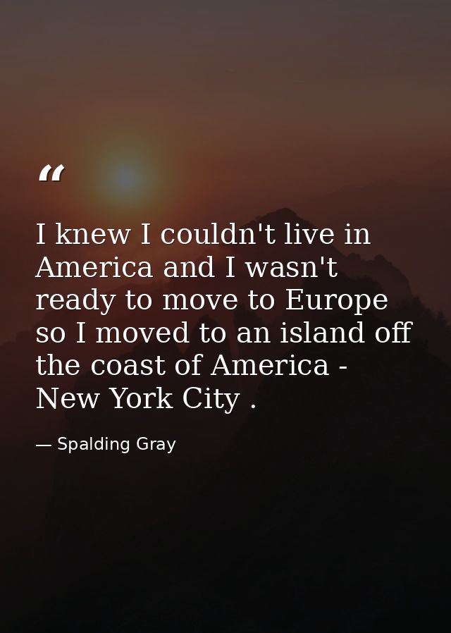 I knew I couldn't live in America and I wasn't ready to move to Europe so I moved to an island off the coast of America  — Spalding Gray