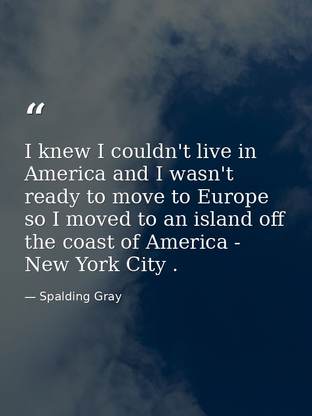 I knew I couldn't live in America and I wasn't ready to move to Europe so I moved to an island off the coast of America  — Spalding Gray