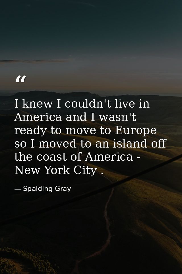 I knew I couldn't live in America and I wasn't ready to move to Europe so I moved to an island off the coast of America  — Spalding Gray