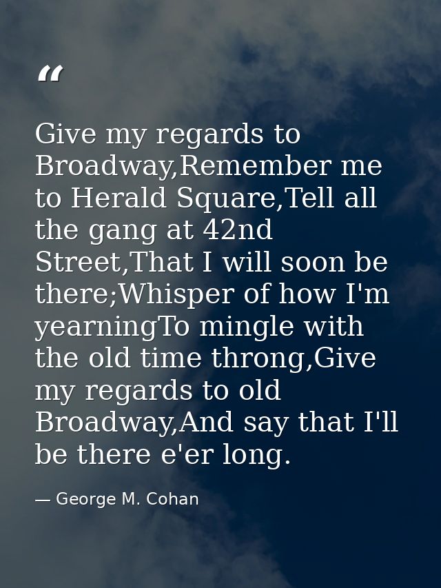 Give my regards to Broadway,Remember me to Herald Square,Tell all the gang at 42nd Street,That I will soon be there;Whis — George M. Cohan