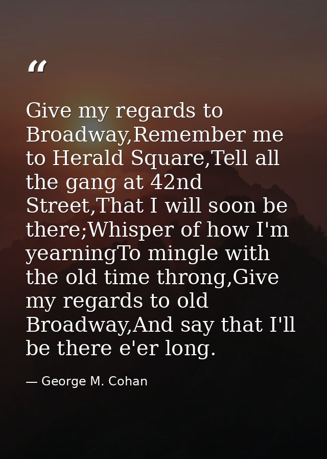 Give my regards to Broadway,Remember me to Herald Square,Tell all the gang at 42nd Street,That I will soon be there;Whis — George M. Cohan