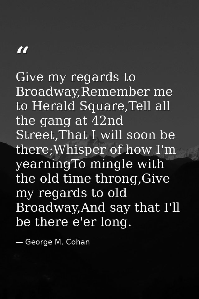 Give my regards to Broadway,Remember me to Herald Square,Tell all the gang at 42nd Street,That I will soon be there;Whis — George M. Cohan