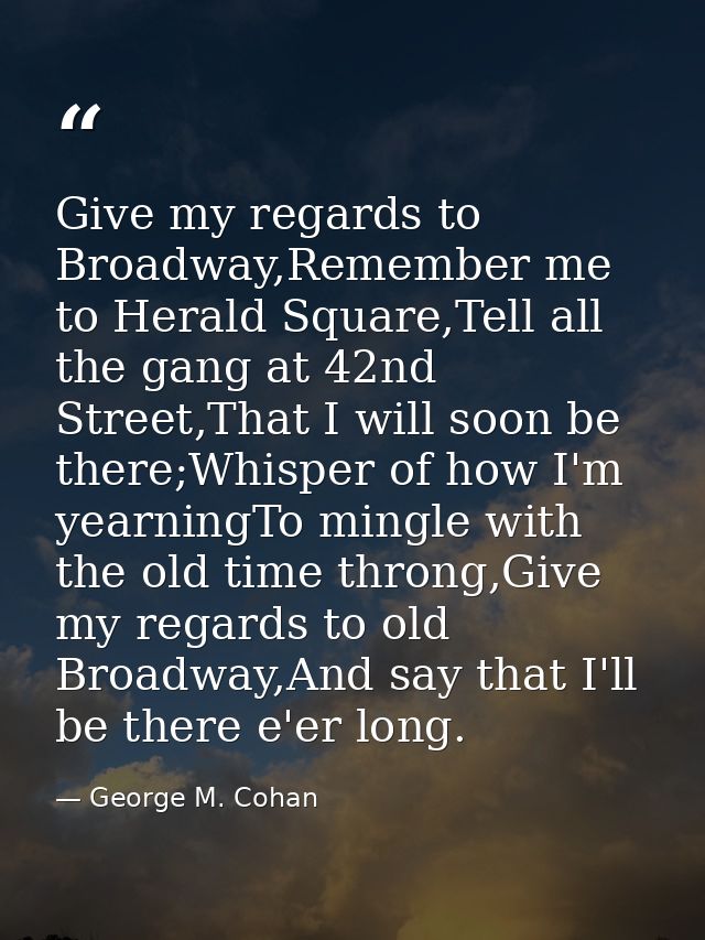 Give my regards to Broadway,Remember me to Herald Square,Tell all the gang at 42nd Street,That I will soon be there;Whis — George M. Cohan