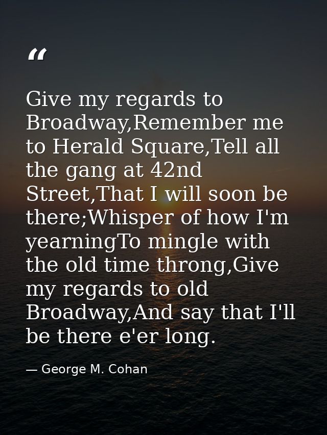 Give my regards to Broadway,Remember me to Herald Square,Tell all the gang at 42nd Street,That I will soon be there;Whis — George M. Cohan
