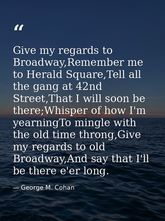 Give my regards to Broadway,Remember me to Herald Square,Tell all the gang at 42nd Street,That I will soon be there;Whis — George M. Cohan