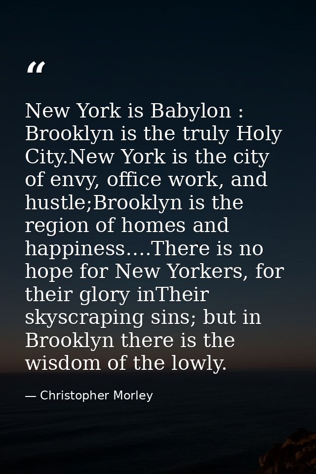 New York is Babylon : Brooklyn is the truly Holy City.New York is the city of envy, office work, and hustle;Brooklyn is  — Christopher Morley