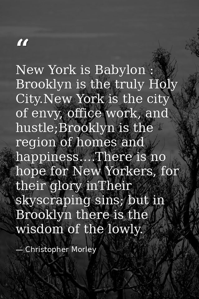 New York is Babylon : Brooklyn is the truly Holy City.New York is the city of envy, office work, and hustle;Brooklyn is  — Christopher Morley