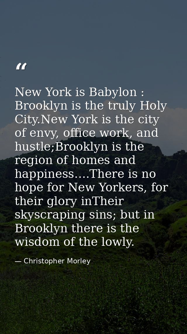 New York is Babylon : Brooklyn is the truly Holy City.New York is the city of envy, office work, and hustle;Brooklyn is  — Christopher Morley