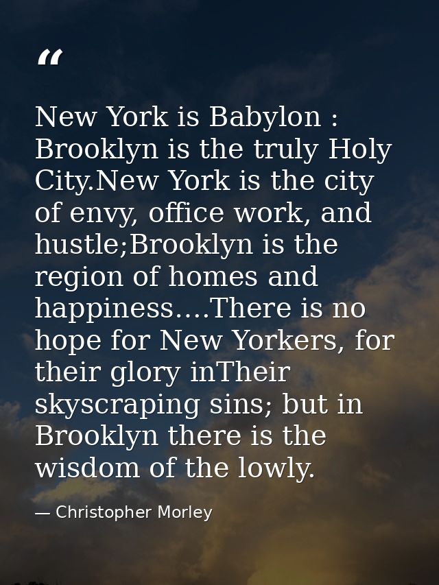 New York is Babylon : Brooklyn is the truly Holy City.New York is the city of envy, office work, and hustle;Brooklyn is  — Christopher Morley