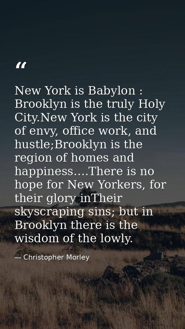 New York is Babylon : Brooklyn is the truly Holy City.New York is the city of envy, office work, and hustle;Brooklyn is  — Christopher Morley