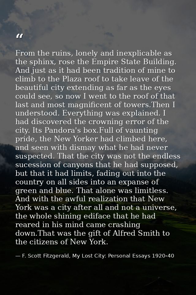 From the ruins, lonely and inexplicable as the sphinx, rose the Empire State Building. And just as it had been tradition — F. Scott Fitzgerald, My Lost City: Personal Essays 1920-40