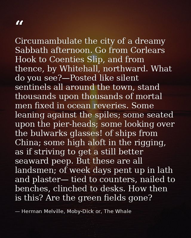 Circumambulate the city of a dreamy Sabbath afternoon. Go from Corlears Hook to Coenties Slip, and from thence, by White — Herman Melville, Moby-Dick or, The Whale