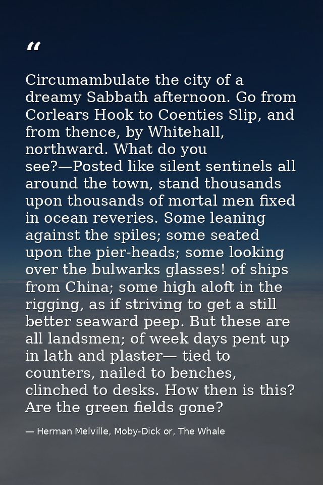 Circumambulate the city of a dreamy Sabbath afternoon. Go from Corlears Hook to Coenties Slip, and from thence, by White — Herman Melville, Moby-Dick or, The Whale