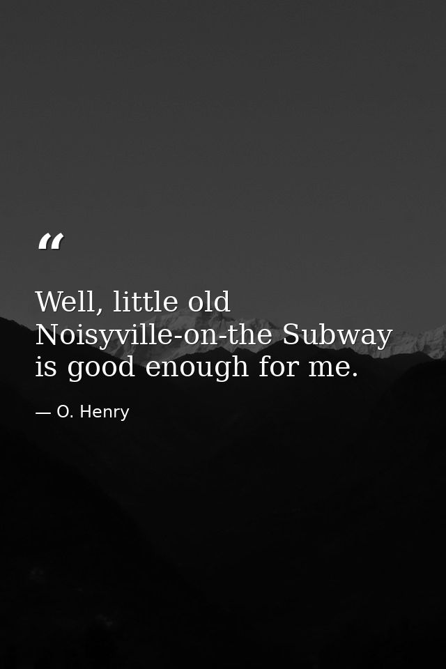 Well, little old Noisyville-on-the Subway is good enough for me. — O. Henry