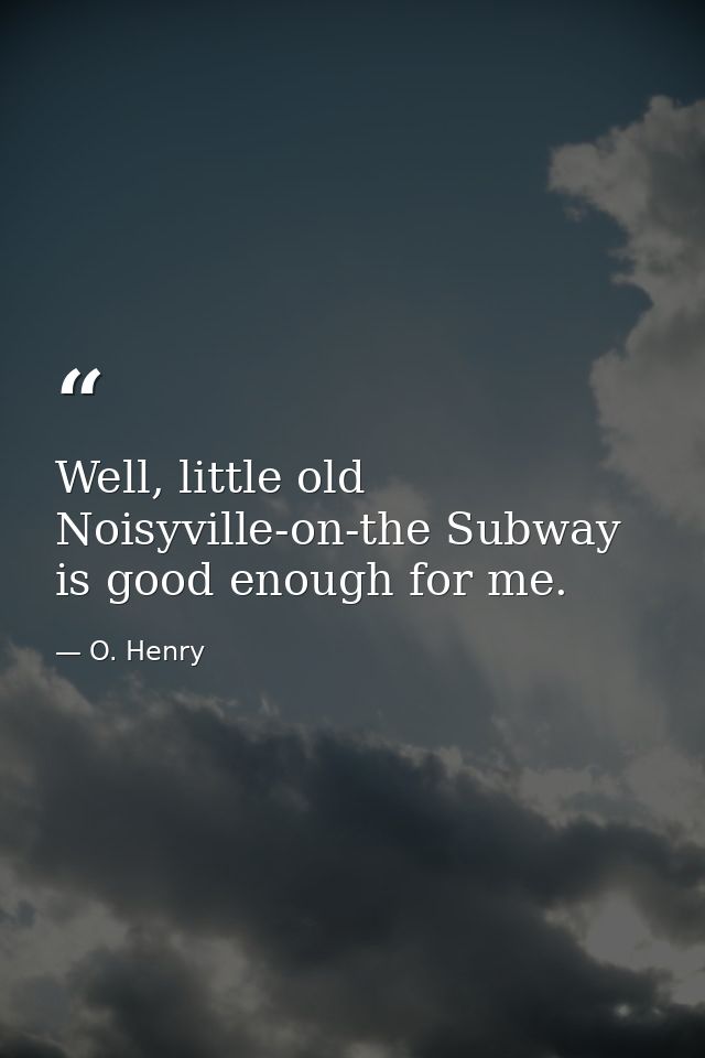 Well, little old Noisyville-on-the Subway is good enough for me. — O. Henry