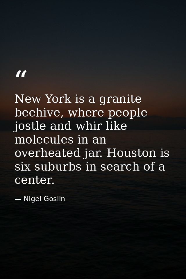 New York is a granite beehive, where people jostle and whir like molecules in an overheated jar. Houston is six suburbs  — Nigel Goslin