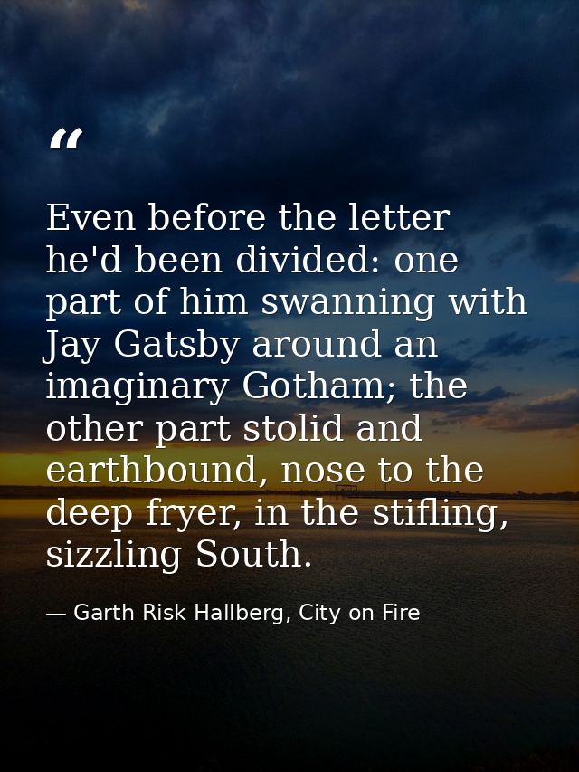 Even before the letter he'd been divided: one part of him swanning with Jay Gatsby around an imaginary Gotham; the other — Garth Risk Hallberg, City on Fire