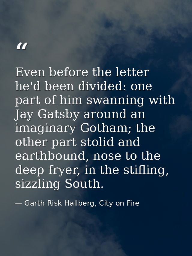 Even before the letter he'd been divided: one part of him swanning with Jay Gatsby around an imaginary Gotham; the other — Garth Risk Hallberg, City on Fire