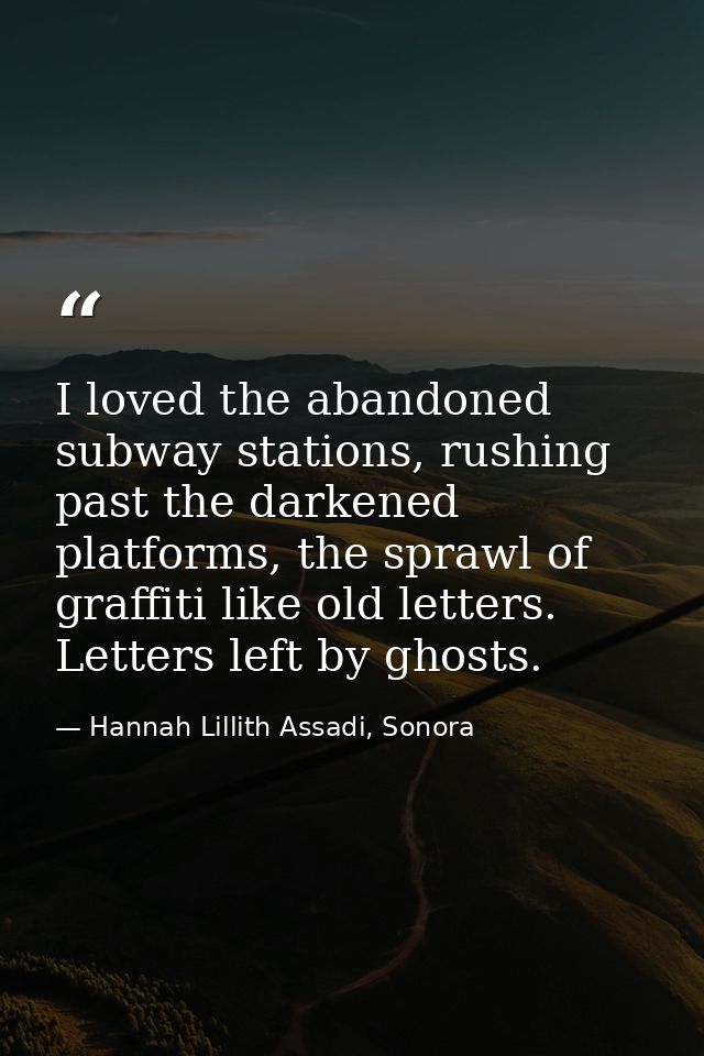 I loved the abandoned subway stations, rushing past the darkened platforms, the sprawl of graffiti like old letters. Let — Hannah Lillith Assadi, Sonora