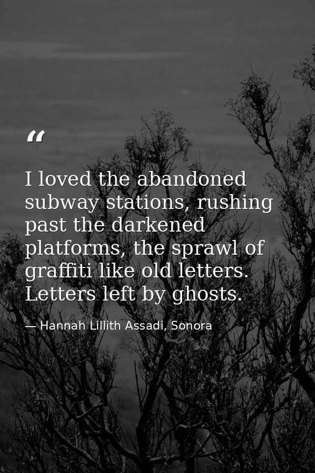 I loved the abandoned subway stations, rushing past the darkened platforms, the sprawl of graffiti like old letters. Let — Hannah Lillith Assadi, Sonora