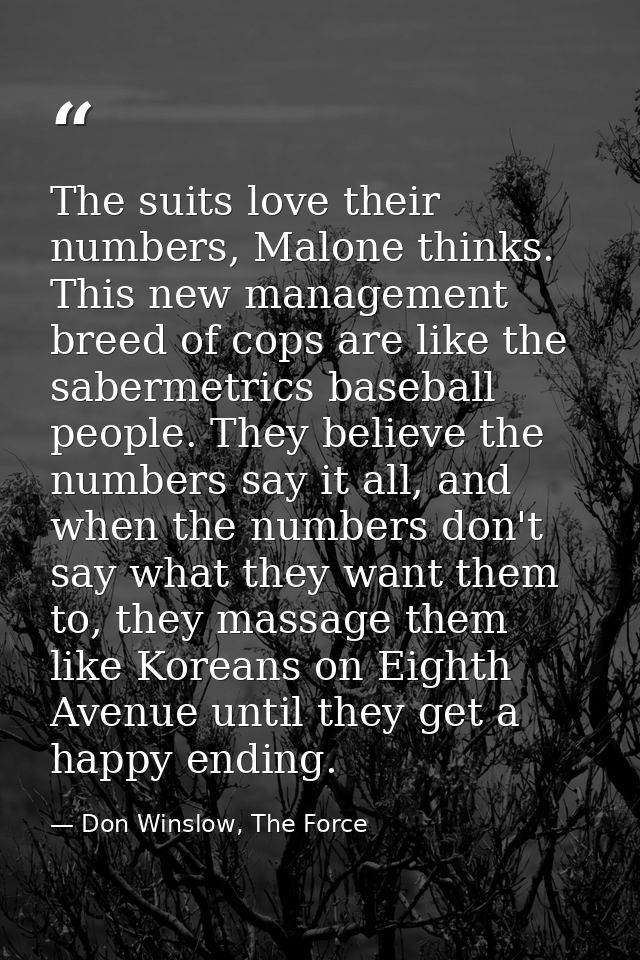The suits love their numbers, Malone thinks. This new management breed of cops are like the sabermetrics baseball people — Don Winslow, The Force
