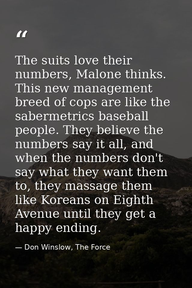 The suits love their numbers, Malone thinks. This new management breed of cops are like the sabermetrics baseball people — Don Winslow, The Force