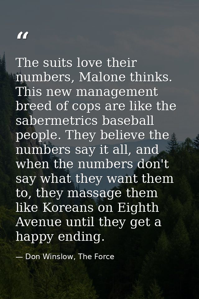 The suits love their numbers, Malone thinks. This new management breed of cops are like the sabermetrics baseball people — Don Winslow, The Force