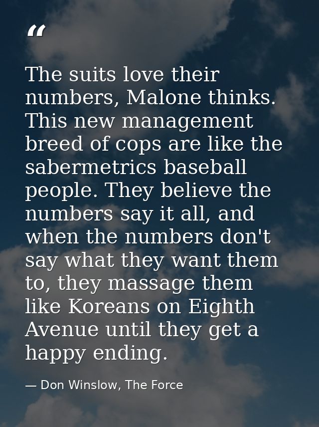 The suits love their numbers, Malone thinks. This new management breed of cops are like the sabermetrics baseball people — Don Winslow, The Force
