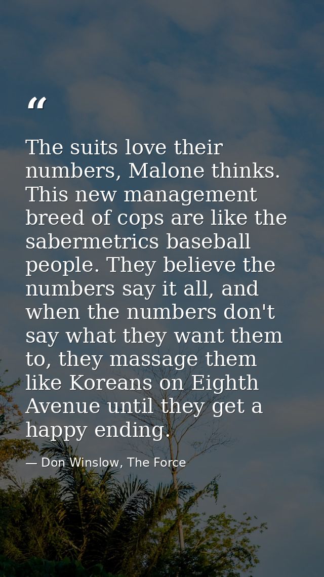The suits love their numbers, Malone thinks. This new management breed of cops are like the sabermetrics baseball people — Don Winslow, The Force