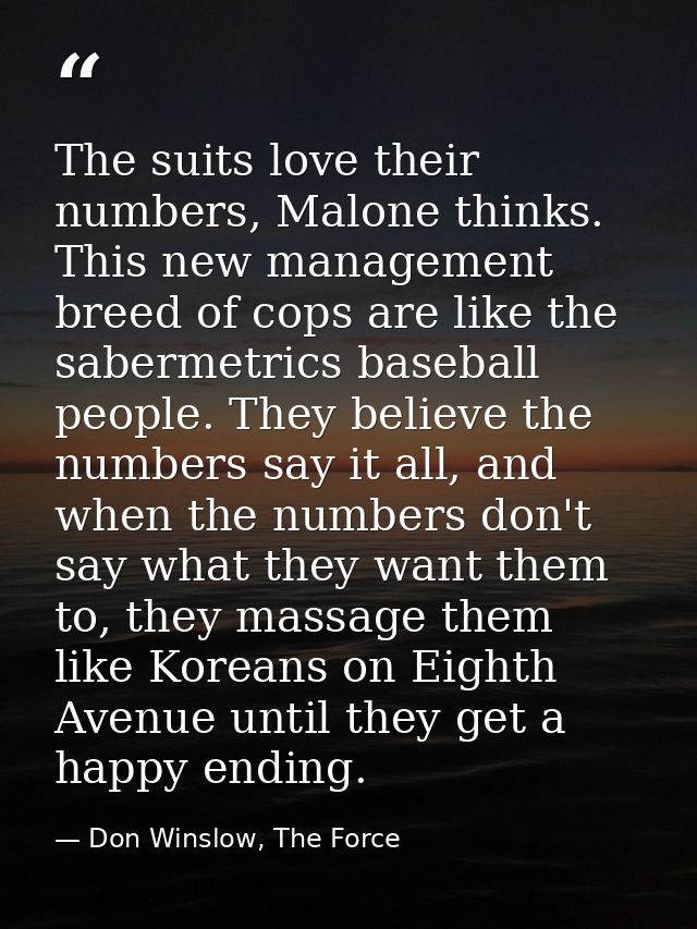 The suits love their numbers, Malone thinks. This new management breed of cops are like the sabermetrics baseball people — Don Winslow, The Force