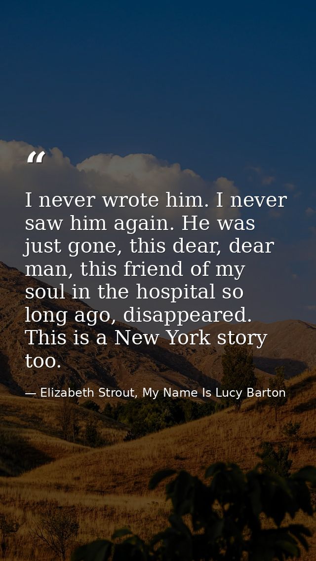 I never wrote him. I never saw him again. He was just gone, this dear, dear man, this friend of my soul in the hospital  — Elizabeth Strout, My Name Is Lucy Barton