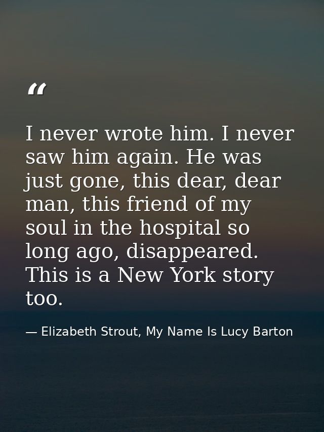 I never wrote him. I never saw him again. He was just gone, this dear, dear man, this friend of my soul in the hospital  — Elizabeth Strout, My Name Is Lucy Barton